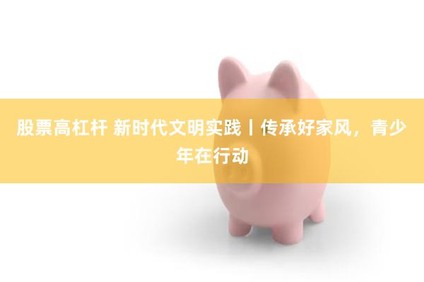 股票高杠杆 新时代文明实践丨传承好家风，青少年在行动