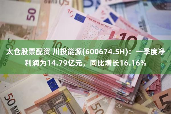 太仓股票配资 川投能源(600674.SH):一季度净利润为14.79亿元,同比增长16.16%