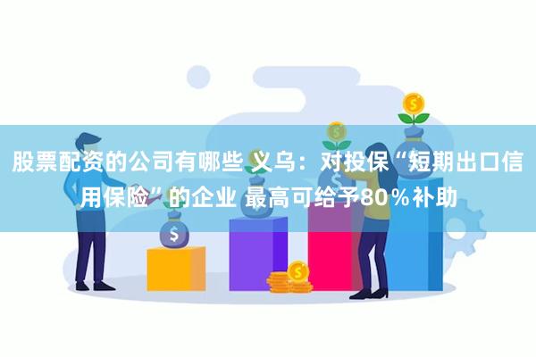 股票配资的公司有哪些 义乌：对投保“短期出口信用保险”的企业 最高可给予80％补助