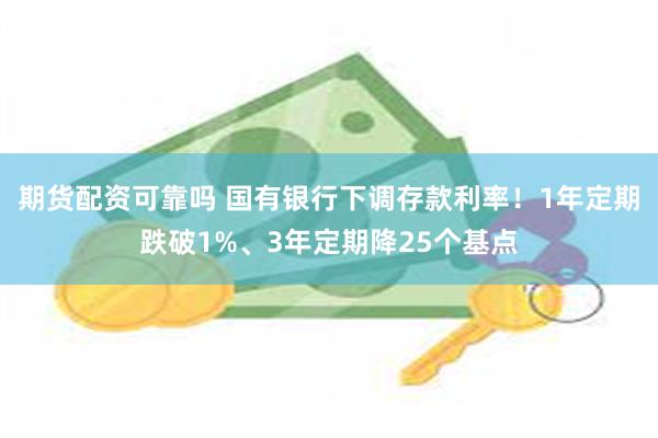期货配资可靠吗 国有银行下调存款利率！1年定期跌破1%、3年定期降25个基点