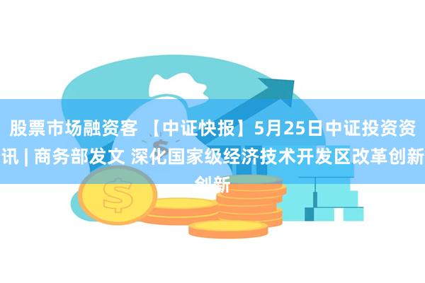 股票市场融资客 【中证快报】5月25日中证投资资讯 | 商务部发文 深化国家级经济技术开发区改革创新