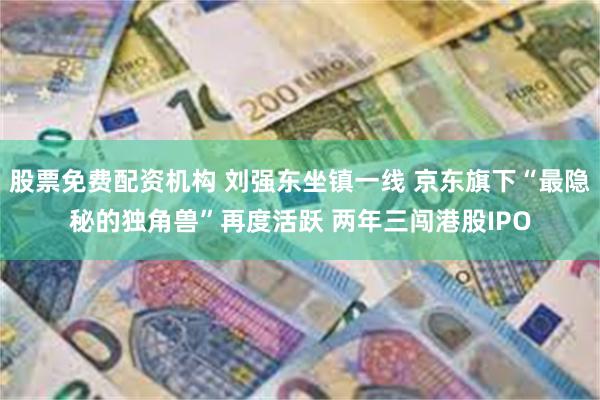 股票免费配资机构 刘强东坐镇一线 京东旗下“最隐秘的独角兽”再度活跃 两年三闯港股IPO