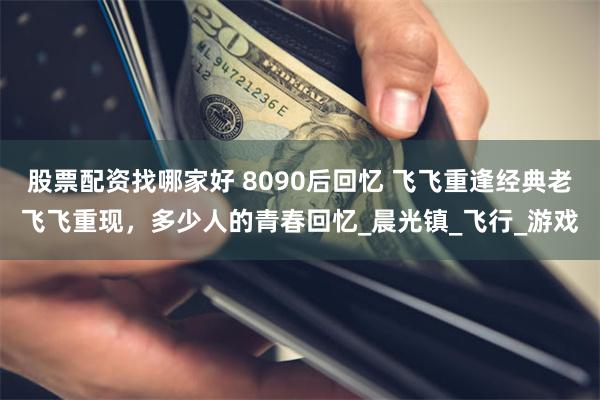 股票配资找哪家好 8090后回忆 飞飞重逢经典老飞飞重现，多少人的青春回忆_晨光镇_飞行_游戏