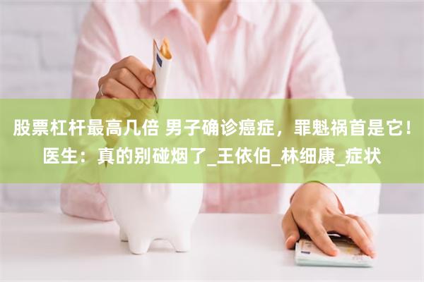 股票杠杆最高几倍 男子确诊癌症，罪魁祸首是它！医生：真的别碰烟了_王依伯_林细康_症状