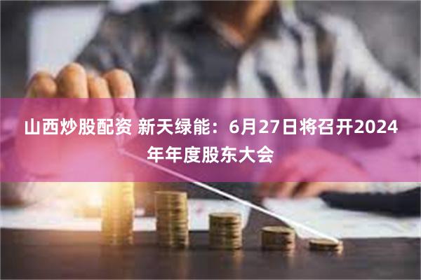 山西炒股配资 新天绿能：6月27日将召开2024年年度股东大会