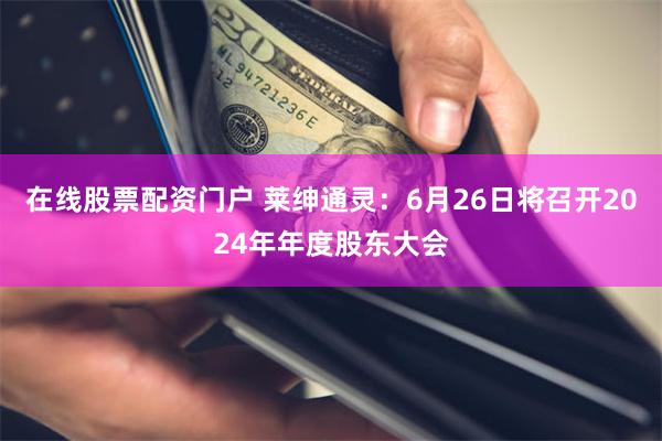 在线股票配资门户 莱绅通灵：6月26日将召开2024年年度股东大会