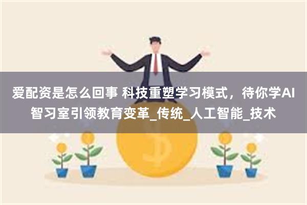 爱配资是怎么回事 科技重塑学习模式，待你学AI智习室引领教育变革_传统_人工智能_技术