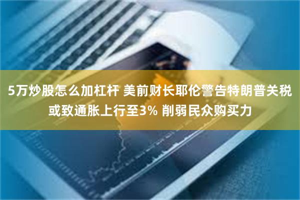 5万炒股怎么加杠杆 美前财长耶伦警告特朗普关税或致通胀上行至3% 削弱民众购买力