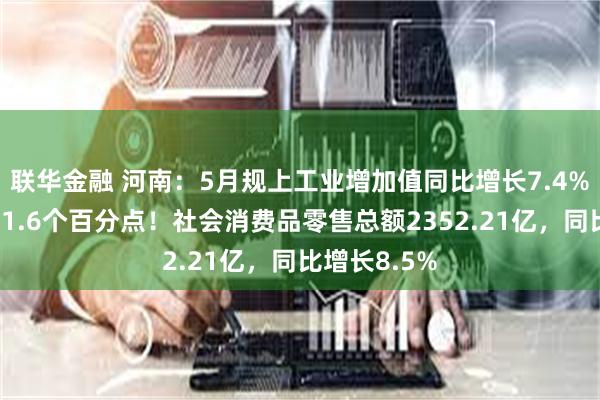 联华金融 河南：5月规上工业增加值同比增长7.4%，高于全国1.6个百分点！社会消费品零售总额2352.21亿，同比增长8.5%