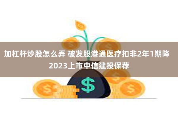 加杠杆炒股怎么弄 破发股港通医疗扣非2年1期降  2023上市中信建投保荐