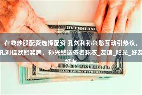在线炒股配资选择配资 孔刘和孙兴慜互动引热议，孔刘挂欧冠奖牌，孙兴慜送签名球衣_友谊_阳光_好友