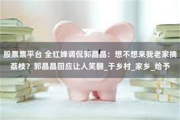 股票票平台 全红婵调侃郭晶晶：想不想来我老家摘荔枝？郭晶晶回应让人笑翻_于乡村_家乡_给予