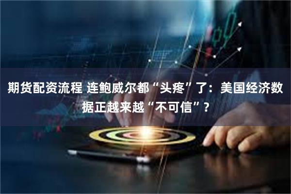 期货配资流程 连鲍威尔都“头疼”了：美国经济数据正越来越“不可信”？
