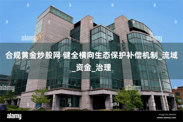 合规黄金炒股网 健全横向生态保护补偿机制_流域_资金_治理