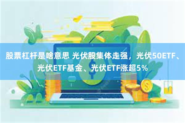 股票杠杆是啥意思 光伏股集体走强，光伏50ETF、光伏ETF基金、光伏ETF涨超5%