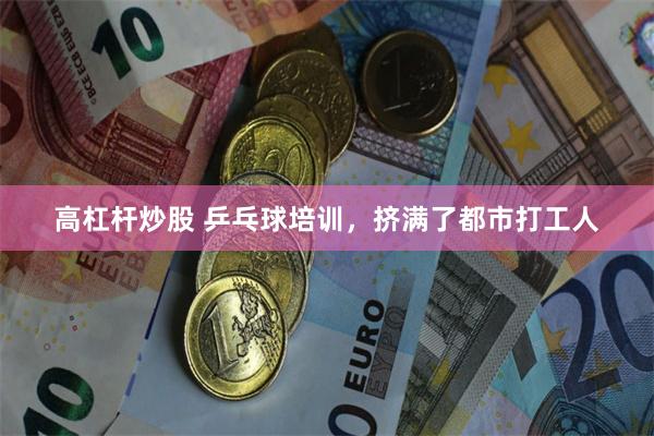高杠杆炒股 乒乓球培训，挤满了都市打工人