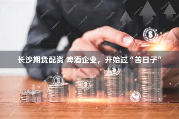 长沙期货配资 啤酒企业，开始过“苦日子”