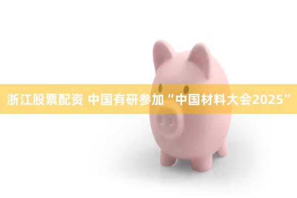 浙江股票配资 中国有研参加“中国材料大会2025”