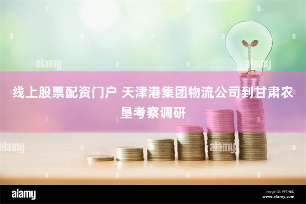 线上股票配资门户 天津港集团物流公司到甘肃农垦考察调研