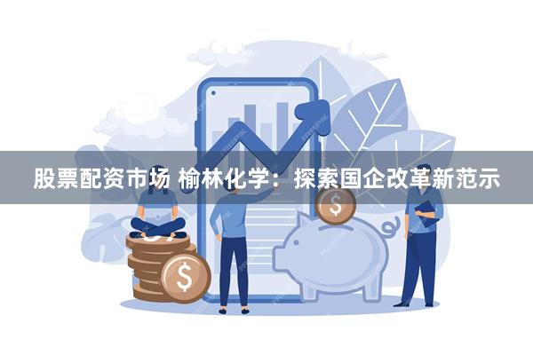 股票配资市场 榆林化学：探索国企改革新范示