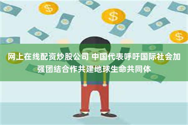 网上在线配资炒股公司 中国代表呼吁国际社会加强团结合作共建地球生命共同体