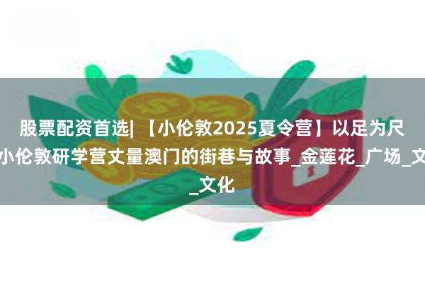 股票配资首选| 【小伦敦2025夏令营】以足为尺！小伦敦研学营丈量澳门的街巷与故事_金莲花_广场_文化