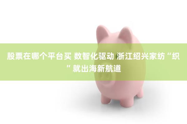股票在哪个平台买 数智化驱动 浙江绍兴家纺“织”就出海新航道