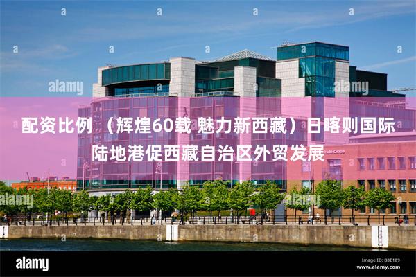 配资比例 （辉煌60载 魅力新西藏）日喀则国际陆地港促西藏自治区外贸发展