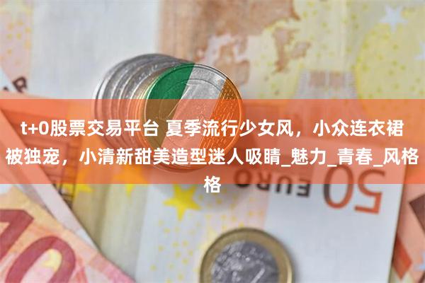 t+0股票交易平台 夏季流行少女风，小众连衣裙被独宠，小清新甜美造型迷人吸睛_魅力_青春_风格