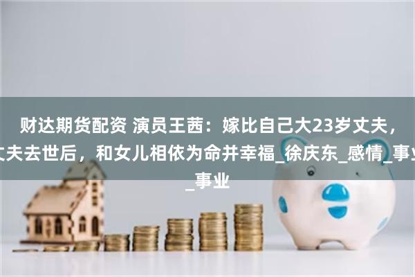 财达期货配资 演员王茜：嫁比自己大23岁丈夫，丈夫去世后，和女儿相依为命并幸福_徐庆东_感情_事业
