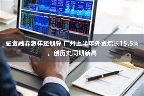 融资融券怎样还划算 广州上半年外贸增长15.5%，创历史同期新高