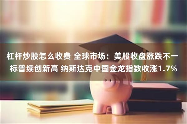 杠杆炒股怎么收费 全球市场：美股收盘涨跌不一 标普续创新高 纳斯达克中国金龙指数收涨1.7%