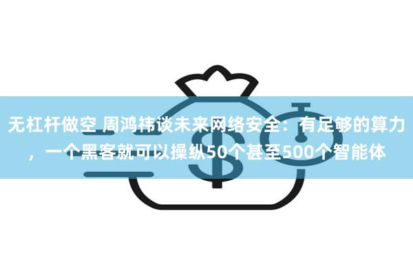 无杠杆做空 周鸿祎谈未来网络安全:有足够的算力,一个黑客就可以操纵50个甚至500个智能体