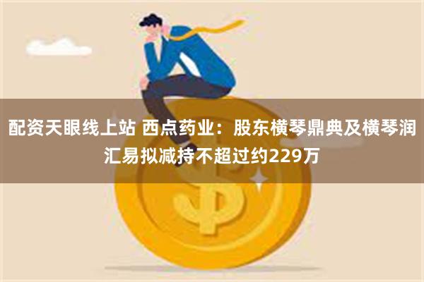 配资天眼线上站 西点药业：股东横琴鼎典及横琴润汇易拟减持不超过约229万