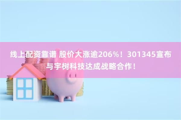 线上配资靠谱 股价大涨逾206%！301345宣布与宇树科技达成战略合作！
