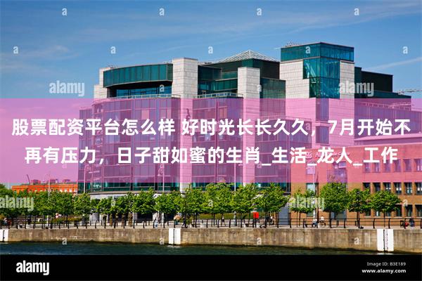 股票配资平台怎么样 好时光长长久久，7月开始不再有压力，日子甜如蜜的生肖_生活_龙人_工作
