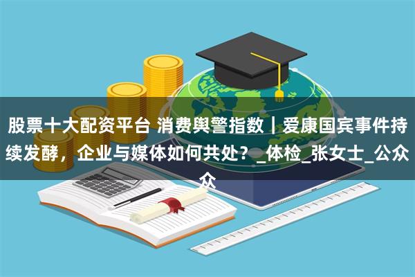 股票十大配资平台 消费舆警指数｜爱康国宾事件持续发酵，企业与媒体如何共处？_体检_张女士_公众