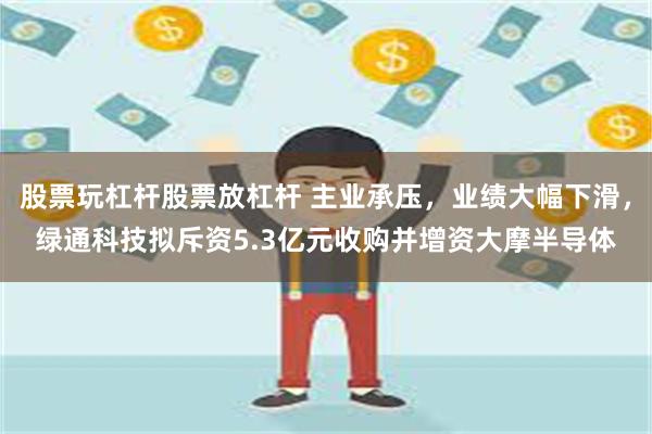 股票玩杠杆股票放杠杆 主业承压，业绩大幅下滑，绿通科技拟斥资5.3亿元收购并增资大摩半导体