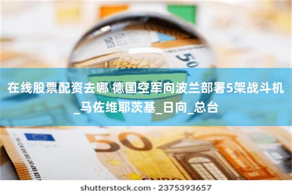 在线股票配资去哪 德国空军向波兰部署5架战斗机_马佐维耶茨基_日向_总台