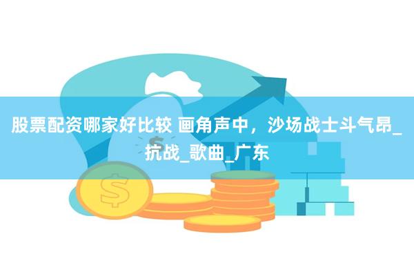 股票配资哪家好比较 画角声中，沙场战士斗气昂_抗战_歌曲_广东