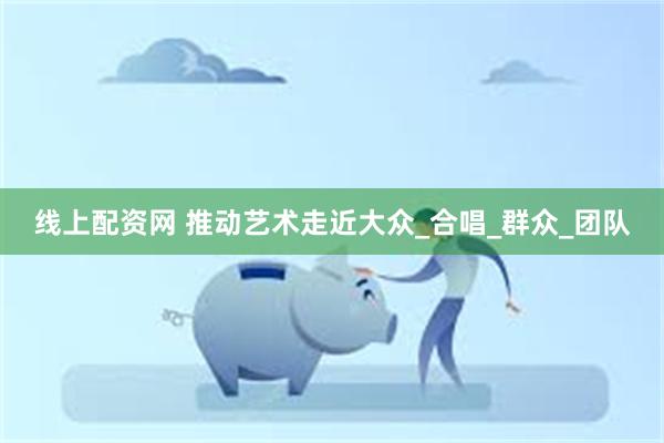 线上配资网 推动艺术走近大众_合唱_群众_团队