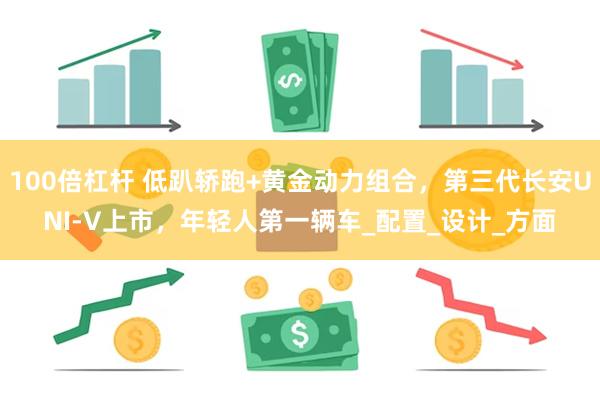 100倍杠杆 低趴轿跑+黄金动力组合，第三代长安UNI-V上市，年轻人第一辆车_配置_设计_方面
