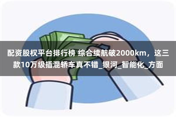 配资股权平台排行榜 综合续航破2000km，这三款10万级插混轿车真不错_银河_智能化_方面