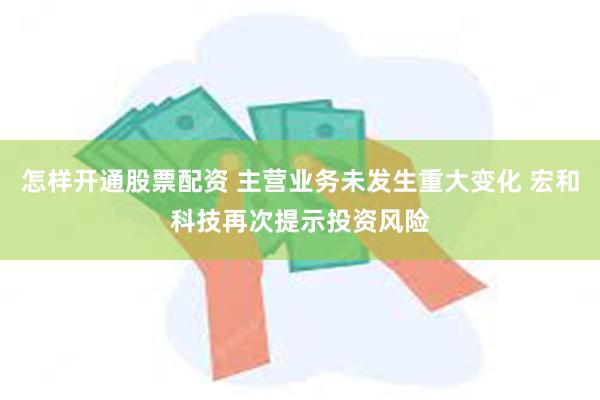 怎样开通股票配资 主营业务未发生重大变化 宏和科技再次提示投资风险