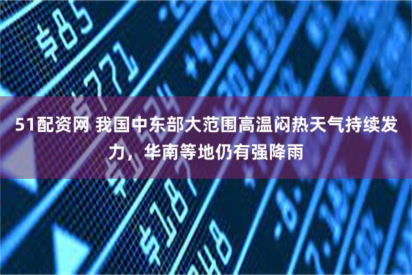 51配资网 我国中东部大范围高温闷热天气持续发力，华南等地仍有强降雨