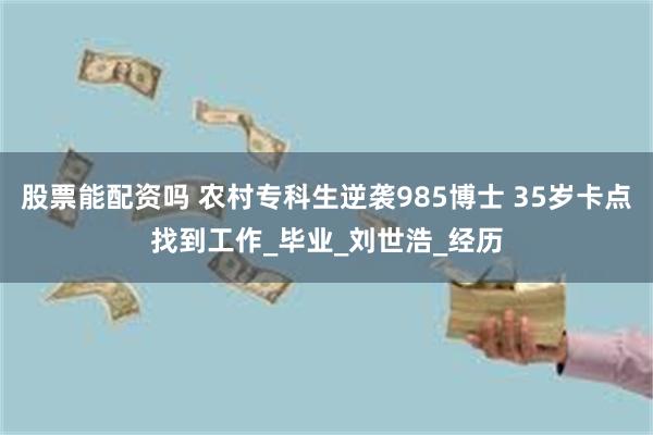 股票能配资吗 农村专科生逆袭985博士 35岁卡点找到工作_毕业_刘世浩_经历