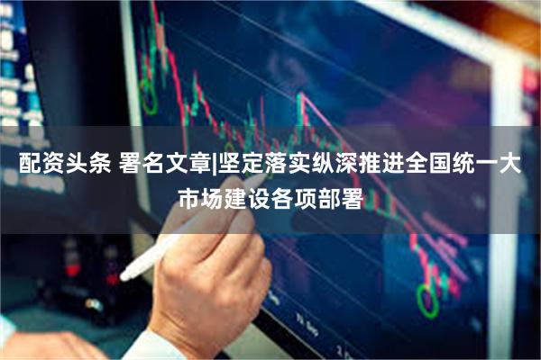 配资头条 署名文章|坚定落实纵深推进全国统一大市场建设各项部署
