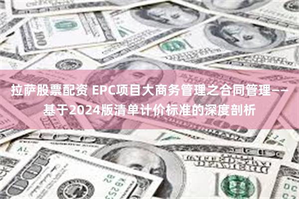 拉萨股票配资 EPC项目大商务管理之合同管理——基于2024版清单计价标准的深度剖析